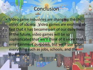 Conclusion
• Video game industries are changing the life
  styles of society. Video games are evolving so
  fast that it has become part of our daily lives.
  In the future, video games will be so
  sophisticated that we’ll think of it more than
  entertainment purposes, but we’ll use it for
  everything such as jobs, schools, and the
  government.
 