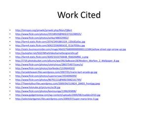 Work Cited
•   http://tvtropes.org/pmwiki/pmwiki.php/Main/QBert
•   http://www.flickr.com/photos/29158929@N03/2722248925/
•   http://www.flickr.com/photos/ashka/488329902/
•   http://farm3.static.flickr.com/2074/2491881324_120c82a0ac.jpg
•   http://farm4.static.flickr.com/3042/2596985632_f11b7050cc.jpg
•   http://static.businessinsider.com/image/4b6327b80000000000111584/yellow-street-sign-arrow-up.jpg
•   http://pulsipher.net/SGD/WhatVideoGameDesignersDo.gif
•   http://farm4.static.flickr.com/3649/3333750648_f0dd20df66_o.png
•   http://i719.photobucket.com/albums/ww196/daBeaver28/Modern_Warfare_2_Wallpaper_8.jpg
•   http://www.flickr.com/photos/ulotrichous/286575497/sizes/o/
•   http://www.flickr.com/photos/starfeeder/1539644503/
•   http://arcadeheaven.files.wordpress.com/2007/01/mario-kart-arcade-gp.jpg
•   http://www.flickr.com/photos/superiorraw/2934096099/
•   http://www.flickr.com/photos/86791111@N00/3082161799/
•   http://7twentyfour.files.wordpress.com/2009/04/519824_28403_frontjpg.jpeg
•   http://www.fototube.pl/pictures/as28.jpg
•   http://www.flickr.com/photos/kevinzuniga/1396245898/
•   http://www.gadgetreview.com/wp-content/uploads/2009/08/madden2010.jpg
•   http://selectstartgames.files.wordpress.com/2009/07/super-mario-bros-3.jpg
 