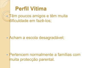 Perfil “Bullie” (cont.)Têm grande probabilidade de se sentirem deprimidos;Têm dificuldades em fazer amigos;Têm poucos amigos;Sentem-se infelizes na escola;Envolvem-se em mais em comportamentos de risco para a saúde;Maior probabilidade de que os outros em se envolver na deliquência e marginalidade.Têm falta de amor e carinho das famílias;Pais negligentes, distantes e agressivos;
