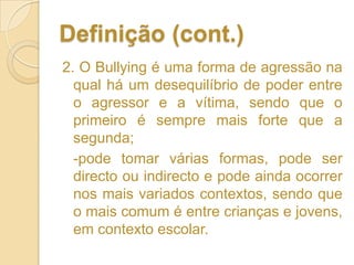Definição (cont.)2. O Bullying é uma forma de agressão na qual há um desequilíbrio de poder entre o agressor e a vítima, sendo que o primeiro é sempre mais forte que a segunda; 	-pode tomar várias formas, pode ser directo ou indirecto e pode ainda ocorrer nos mais variados contextos, sendo que o mais comum é entre crianças e jovens, em contexto escolar.