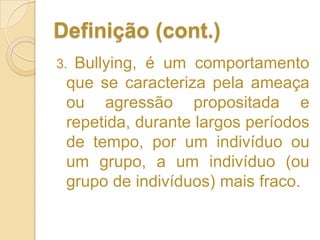 Definição (cont.)3. Bullying, é um comportamento que se caracteriza pela ameaça ou agressão propositada e repetida, durante largos períodos de tempo, por um indivíduo ou um grupo, a um indivíduo (ou grupo de indivíduos) mais fraco.