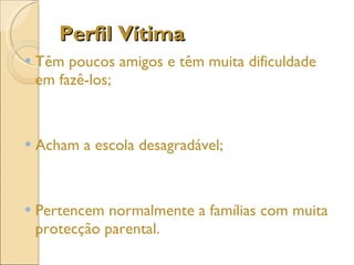 Perfil Vítima Têm poucos amigos e têm muita dificuldade em fazê-los; Acham a escola desagradável; Pertencem normalmente a famílias com muita protecção parental. 