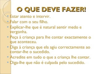 O QUE DEVE FAZER! Estar atento e intervir.  Falar com o seu filho.  Explicar-lhe que é natural sentir medo e vergonha.  Peça à criança para lhe contar exactamente o que aconteceu. Diga à criança que ela agiu correctamente ao contar-lhe o sucedido. Acredite em tudo o que a criança lhe contar. Diga-lhe que não é culpada pelo sucedido. 