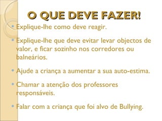 O QUE DEVE FAZER! Explique-lhe como deve reagir. Explique-lhe que deve evitar levar objectos de valor, e ficar sozinho nos corredores ou balneários. Ajude a criança a aumentar a sua auto-estima. Chamar a atenção dos professores responsáveis.  Falar com a criança que foi alvo de Bullying. 