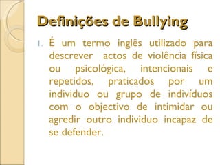 Definições de Bullying É um termo inglês utilizado para descrever  actos de violência física ou psicológica, intencionais e repetidos, praticados por um individuo ou grupo de indivíduos com o objectivo de intimidar ou agredir outro individuo incapaz de se defender. 