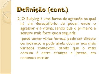 Definição (cont.) 2. O Bullying é uma forma de agressão na qual há um desequilíbrio de poder entre o agressor e a vítima, sendo que o primeiro é sempre mais forte que a segunda;  -pode tomar várias formas, pode ser directo ou indirecto e pode ainda ocorrer nos mais variados contextos, sendo que o mais comum é entre crianças e jovens, em contexto escolar. 