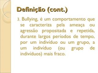 Definição (cont.) 3.  Bullying, é um comportamento que se caracteriza pela ameaça ou agressão propositada e repetida, durante largos períodos de tempo, por um indivíduo ou um grupo, a um indivíduo (ou grupo de indivíduos) mais fraco. 