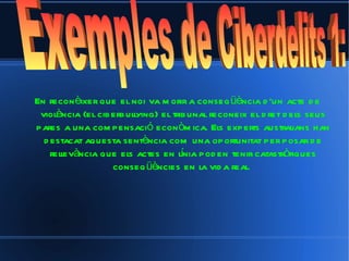 En reconèixer que el noi va morir a conseqüència d'un acte de violència (el ciberbullying) el tribunal reconeix el dret dels seus pares a una compensació econòmica. Els experts australians han destacat aquesta sentència com una oportunitat per posar de rellevància que els actes en línia poden tenir catastròfiques conseqüències en la vida real.   Exemples de Ciberdelits 1:  