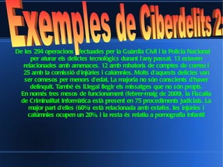 De les 294 operacions efectuades per la Guàrdia Civil i la Policia Nacional per aturar els delictes tecnològics durant l'any passat, 13 estaven relacionades amb amenaces, 12 amb robatoris de comptes de correu i 25 amb la comissió d'injúries i calúmnies. Molts d'aquests delictes van ser comesos per menors d'edat. La majoria no són conscients d'haver delinquit. També és il.legal llegir els missatges que no són propis. En només tres mesos de funcionament (febrer-maig de 2009), la Fiscalia de Criminalitat Informàtica està present en 75 procediments judicials. La major part d'elles (60%) està relacionada amb estafes, les injúries i calúmnies ocupen un 20%, i la resta és relatiu a pornografia infantil Exemples de Ciberdelits 2:  