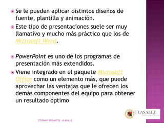  Se le pueden aplicar distintos diseños de
  fuente, plantilla y animación.
 Este tipo de presentaciones suele ser muy
  llamativo y mucho más práctico que los de
  Microsoft Word.

 PowerPoint  es uno de los programas de
  presentación más extendidos.
 Viene integrado en el paquete Microsoft
  Office como un elemento más, que puede
  aprovechar las ventajas que le ofrecen los
  demás componentes del equipo para obtener
  un resultado óptimo


          STEPHANY BOGANTES - ULASALLE
 