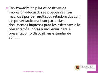  Con PowerPoint y los dispositivos de
 impresión adecuados se pueden realizar
 muchos tipos de resultados relacionados con
 las presentaciones: transparencias,
 documentos impresos para los asistentes a la
 presentación, notas y esquemas para el
 presentador, o diapositivas estándar de
 35mm.




         STEPHANY BOGANTES - ULASALLE
 