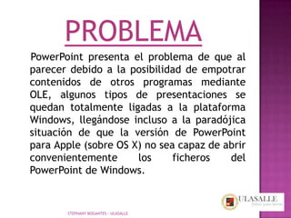 PROBLEMA
PowerPoint presenta el problema de que al
parecer debido a la posibilidad de empotrar
contenidos de otros programas mediante
OLE, algunos tipos de presentaciones se
quedan totalmente ligadas a la plataforma
Windows, llegándose incluso a la paradójica
situación de que la versión de PowerPoint
para Apple (sobre OS X) no sea capaz de abrir
convenientemente      los     ficheros   del
PowerPoint de Windows.


       STEPHANY BOGANTES - ULASALLE
 