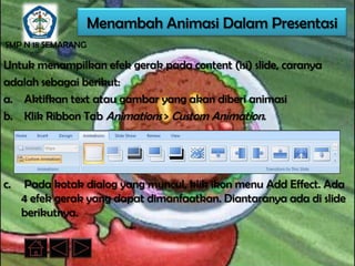 Menambah Animasi Dalam Presentasi
SMP N 18 SEMARANG

Untuk menampilkan efek gerak pada content (isi) slide, caranya
adalah sebagai berikut:
a. Aktifkan text atau gambar yang akan diberi animasi
b. Klik Ribbon Tab Animations > Custom Animation.




c.   Pada kotak dialog yang muncul, klik ikon menu Add Effect. Ada
     4 efek gerak yang dapat dimanfaatkan. Diantaranya ada di slide
     berikutnya.
 