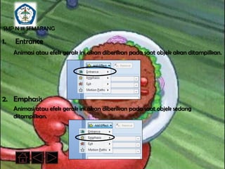 SMP N 18 SEMARANG

1.   Entrance
     Animasi atau efek gerak ini akan diberikan pada saat objek akan ditampilkan.




2. Emphasis
     Animasi atau efek gerak ini akan diberikan pada saat objek sedang
     ditampilkan.
 