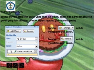 SMP N 18 SEMARANG

Setiap animasi atau efek gerak yang telah diberikan, dapat kita ganti dengan efek
gerak yang lain ataupun dihapus seperti semuka (tanpa efek gerak)

                                         Tombol                   untuk
                                         mengganti efek gerak.

                                         Tombol                   untuk
                                         menghilangkan gerak.
 