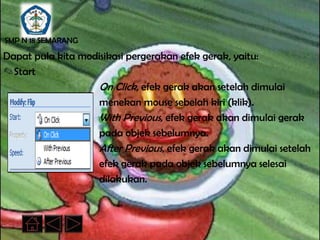 SMP N 18 SEMARANG

Dapat pula kita modisikasi pergerakan efek gerak, yaitu:
✎Start
                   On Click, efek gerak akan setelah dimulai
                   menekan mouse sebelah kiri (klik).
                   With Previous, efek gerak akan dimulai gerak
                   pada objek sebelumnya.
                   After Previous, efek gerak akan dimulai setelah
                   efek gerak pada objek sebelumnya selesai
                   dilakukan.
 