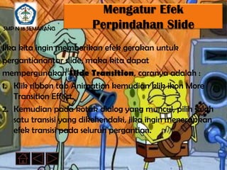 Mengatur Efek
SMP N 18 SEMARANG      Perpindahan Slide
Jika kita ingin memberikan efek gerakan untuk
pergantianantar slide, maka kita dapat
mempergunakan Slide Transition, caranya adalah :
1. Klik ribbon tab Animation kemudian klik ikon More
   Transition Effect.
2. Kemudian pada kotak dialog yang muncul, pilih salah
   satu transisi yang dikehendaki, jika ingin menerapkan
   efek transisi pada seluruh pergantian.
 