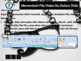 Menambah File Video Ke Dalam Slide
SMP N 18 SEMARANG

Agar hasil presentasi lebih menarik, dapat juga disisipkan file video
dengan cara:
1. Aktifkan slide, kemudian klik ribbon tab Insert > Movie > pilih Movie
   from file (jika file film yang akan digunakan sudah tersimpan
   dikomouter) atau pilih Movie from Clip Organize (jika file filmnya
   bawaan dari komputer)
 