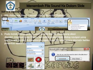 Menambah File Sound Ke Dalam Slide
SMP N 18 SEMARANG
1. Klik ribbon tab Insert > Sound > Sound from clip Organize.




2. Pada kotak dialog yang muncul, double klik file sound yang akan
   diambil, misalnya Claps Cheers, kemudian pada kotak dialog navigasi yang
   muncul, klik tombol Automatecally agar sound berjalan secara otomatis ketika
   presentasi dijalankan.
 