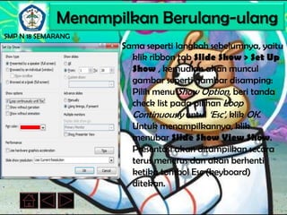 Menampilkan Berulang-ulang
SMP N 18 SEMARANG
                    Sama seperti langkah sebelumnya, yaitu
                      klik ribbon tab Slide Show > Set Up
                      Show , kemudian akan muncul
                      gambar seperti gambar disamping:
                      Pilih menu Show Option, beri tanda
                      check list pada pilihan Loop
                      Continuously untul ‘Esc’, klik OK.
                      Untuk menampilkannya, klik
                      menubar Slide Show View Show.
                      Presentasi akan ditampilkan secara
                      terus menerus dan akan berhenti
                      ketika tombol Esc (keyboard)
                      ditekan.
 
