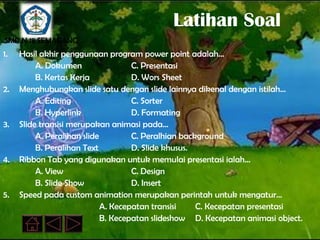 Latihan Soal
SMP N 18 SEMARANG
1.   Hasil akhir penggunaan program power point adalah…
          A. Dokumen                 C. Presentasi
          B. Kertas Kerja            D. Wors Sheet
2.   Menghubungkan slide satu dengan slide lainnya dikenal dengan istilah…
          A. Editing                 C. Sorter
          B. Hyperlink               D. Formating
3.   Slide transisi merupakan animasi pada...
          A. Peralihan slide         C. Peralhian background
          B. Peralihan Text          D. Slide khusus.
4.   Ribbon Tab yang digunakan untuk memulai presentasi ialah…
          A. View                    C. Design
          B. Slide Show              D. Insert
5.   Speed pada custom animation merupakan perintah untuk mengatur…
                             A. Kecepatan transisi    C. Kecepatan presentasi
                             B. Kecepatan slideshow D. Kecepatan animasi object.
 