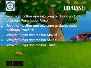 SMP N 18 SEMARANG
                                         URAIAN!
1.    Sebutkan toolbar apa saja yang terdapat pada
     toolgroup Presentation Views!
2.    Sebutkan toolbar apa saja yang terdapat pada
     toolgroup Proofing!
3.    Jelaskan fungsi dari toolbar Movie!
4.    Jelaskan fungsi dari toolbar Sound!
5.    Jelaskan fungsi dari toolbar Table!
 