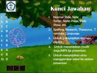 SMP N 18 SEMARANG
                         Kunci Jawaban
1    C              1.   Normal Slide, Slide
2    B                   Sorter, Notes Page, Slide
3    C                   Show, etc.
4    B              2.   Spelling, Research, Thesaurus, T
                         ranslate, Language.
5    D
                    3.   Untuk menyisipkan animasi
6    A                   clipArt
7    B              4.    Untuk menyisipkan musik
8    A                   /lagu/MP3 ke presentasi.
9    B              5.   Untuk menyisipkan atau
10   D                   menggambar tabel ke dalam
                         presentasi
 