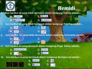 SMP N 18 SEMARANG
                                                Remidi
6.  Icon berikut ini yang tidak termasuk dalam toolgroup Editing adalah…
         A.                        C.
         B.                        D.
7. Icon berikut ini yang tidak termasuk dalam toolgroup Proofing adalah…
         A.                        C.
         B.                        D.
8. Icon berikut ini yang tidak termasuk dalam toolgroup Comments adalah…
         A.                        C.
         B.                        D.
9. Icon berikut ini yang termasuk dalam toolgorup Page SetUp adalah…
         A.                        C.
         B.                        D.
10. Icon berikut ini yang termasuk dalam toolgroup Background adalah…
                           A.             C.
                           B.             D
 