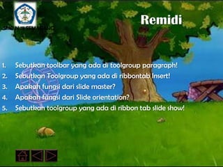 SMP N 18 SEMARANG
                                            Remidi


1.   Sebutkan toolbar yang ada di toolgroup paragraph!
2.   Sebutkan Toolgroup yang ada di ribbontab Insert!
3.   Apakah fungsi dari slide master?
4.   Apakah fungsi dari Slide orientation?
5.   Sebutkan toolgroup yang ada di ribbon tab slide show!
 