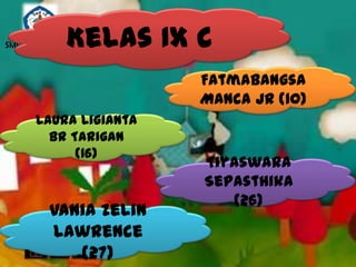 Kelas IX C
SMP N 18 SEMARANG



                       Fatmabangsa
                       Manca JR (10)
      Laura Ligianta
        Br Tarigan
            (16)
                       Tiyaswara
                       Sepasthika
                          (26)
         Vania Zelin
         Lawrence
            (27)
 