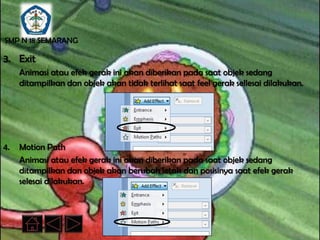 SMP N 18 SEMARANG

3. Exit
     Animasi atau efek gerak ini akan diberikan pada saat objek sedang
     ditampilkan dan objek akan tidak terlihat saat feel gerak sellesai dilakukan.




4.   Motion Path
     Animasi atau efek gerak ini akan diberikan pada saat objek sedang
     ditampilkan dan objek akan berubah letak dan posisinya saat efek gerak
     selesai dilakukan.
 