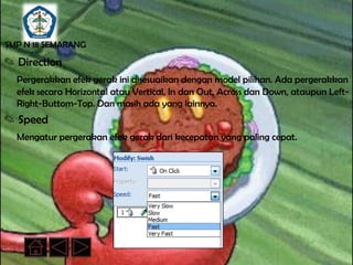 SMP N 18 SEMARANG

✎ Direction
  Pergerakkan efek gerak ini disesuaikan dengan model pilihan. Ada pergerakkan
  efek secara Horizontal atau Vertical, In dan Out, Across dan Down, ataupun Left-
  Right-Buttom-Top. Dan masih ada yang lainnya.
✎ Speed
  Mengatur pergerakan efek gerak dari kecepatan yang paling cepat.
 