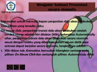 Mengatur Animasi Presentasi
                              secara otomatis
SMP N 18 SEMARANG


Digunakan untuk memulai kapan pergantian slide akan dilakukan.
Dua pilihan yang tersedia yaitu:
On mouse click, pergantian transisi slide akan dilakukan setelah
   tombol mouse sebelah kiri ditekan (klik), sedangkan Automatically
   after, pergantian transisi slide akan dilakukan secara otomatis
   sesuai dengan waktu yang diberikan dalam satuan detik agar
   animasi dapat berjalan secara otomatis, langkahnya adalah :
1. Klik ribbon tab Animation, kemudian hilangkan centang pada
   pilihan On Mouse Click dan centanglah pilihan Automaticaly After.
 