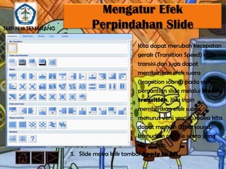 Mengatur Efek
SMP N 18 SEMARANG           Perpindahan Slide
                                            Kita dapat merubah kecepatan
                                            gerak (Transition Speed) efek
                                            transisi dan juga dapat
                                            memberikan efek suara
                                            (transition sound) pada saat
                                            pergantian slide melalui Modify
                                            transition. Jika ingin
                                            memberikan efek suara
                                            menurut versi sendiri, maka kita
                                            dapat memilih Other sound,
                                            kemudian cari file suara yang
                                            diinginkan.
                    3. Slide maka klik tombol Apply to All.
 
