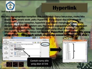 SMP N 18 SEMARANG
                                             Hyperlink
Jika kita menginginkan tampilan slide tidak selalu harus berurutan, maka kita
    dapat buat secara acak, yaitu Hyperlink. Yang dapat digunakan untuk
    mengacak urutan tampilan, hyperlink juga dapat menghubungkan selain
    dengan satu dokumen (dalam satu file) dapat juga menghubungkan dengan
    lain dokumen (berbeda file). Setelah objek yang akan di hubungkan telah
    ditentukan, maka pilih ribbon tab Insert > Hyperlink > cari nama dile yang
    akan dilink > bookmark untuk membuka semua isi slide > pilih slide >
    OK




                         Contoh nama dile
                         yang akan di link
 