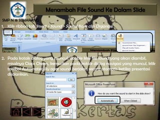 Menambah File Sound Ke Dalam Slide
SMP N 18 SEMARANG
1. Klik ribbon tab Insert > Sound > Sound from clip Organize.




2. Pada kotak dialog yang muncul, double klik file sound yang akan diambil,
   misalnya Claps Cheers, kemudian pada kotak dialog navigasi yang muncul, klik
   tombol Automatecally agar sound berjalan secara otomatis ketika presentasi
   dijalankan.
 