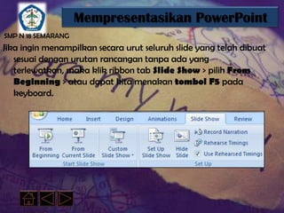 Mempresentasikan PowerPoint
SMP N 18 SEMARANG
Jika ingin menampilkan secara urut seluruh slide yang telah dibuat
   sesuai dengan urutan rancangan tanpa ada yang
   terlewatkan, maka klik ribbon tab Slide Show > pilih From
   Beginning > atau dapat kita menakan tombol F5 pada
   keyboard.
 