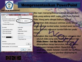 Mempresentasikan PowerPoint
SMP N 18 SEMARANG
                         Jika ingin menampilkan presentasi dimulai dari
                         slide yang sedang aktif maka pilih From Current
                         Slide. Yang perlu diingat bahwa default
                         pergantian slide ataupun animasi pada setiap
                         objek adalah tombol enter, tombol spasi, tombol
                         arrow (panah) ataupun tombol klik kiri pada
                         mouse.
                         Sedangkan jika ingin menampilkan sebagian dari
                             seluruh slide yang ada, maka klik ribbon tab
                             Slide Show > Set Up Show. Slide yang
                             ditampilkan tetap berurutan, kecuali kalau
                             ada yang menggunakan Hyperlink pada
                             salah satu objek. Setelah memilih Set Up Show
                             maka akan muncul gambar disamping ini.
 
