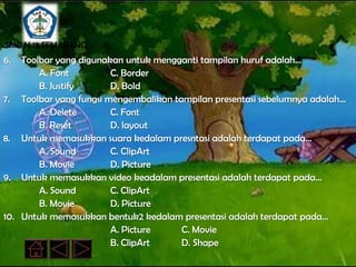 SMP N 18 SEMARANG
6.  Toolbar yang digunakan untuk mengganti tampilan huruf adalah…
        A. Font         C. Border
        B. Justify      D. Bold
7. Toolbar yang fungsi mengembalikan tampilan presentasi sebelumnya adalah…
        A. Delete       C. Font
        B. Reset        D. layout
8. Untuk memasukkan suara kedalam presntasi adalah terdapat pada…
        A. Sound        C. ClipArt
        B. Movie        D. Picture
9. Untuk memasukkan video keadalam presentasi adalah terdapat pada…
        A. Sound        C. ClipArt
        B. Movie        D. Picture
10. Untuk memasukkan bentuk2 kedalam presentasi adalah terdapat pada…
                        A. Picture     C. Movie
                        B. ClipArt     D. Shape
 