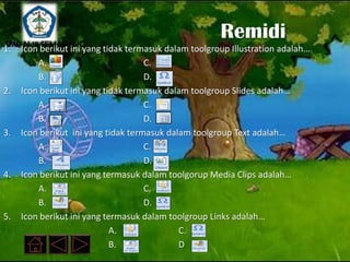 SMP N 18 SEMARANG
                                                     Remidi
1. Icon berikut ini yang tidak termasuk dalam toolgroup Illustration adalah…
        A.                         C.
        B.                         D.
2. Icon berikut ini yang tidak termasuk dalam toolgroup Slides adalah…
        A.                         C.
        B.                         D.
3. Icon berikut ini yang tidak termasuk dalam toolgroup Text adalah…
        A.                         C.
        B.                         D.
4. Icon berikut ini yang termasuk dalam toolgorup Media Clips adalah…
        A.                         C.
        B.                         D.
5. Icon berikut ini yang termasuk dalam toolgroup Links adalah…
                           A.              C.
                           B.              D
 
