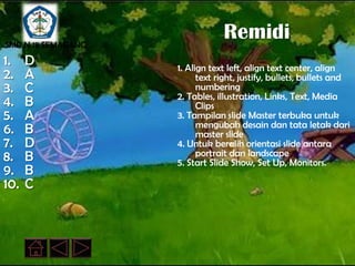 SMP N 18 SEMARANG
                                Remidi
1.    D             1. Align text left, align text center, align
2.    A                   text right, justify, bullets, bullets and
3.    C                   numbering
                    2. Tables, illustration, Links, Text, Media
4.    B                   Clips
5.    A             3. Tampilan slide Master terbuka untuk
                          mengubah desain dan tata letak dari
6.    B                   master slide
7.    D             4. Untuk beralih orientasi slide antara
8.    B                   portrait dan landscape
                    5. Start Slide Show, Set Up, Monitors.
9.    B
10.   C
 