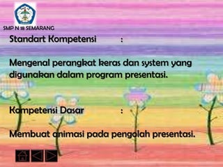 SMP N 18 SEMARANG

  Standart Kompetensi     :

  Mengenal perangkat keras dan system yang
  digunakan dalam program presentasi.


  Kompetensi Dasar        :

  Membuat animasi pada pengolah presentasi.
 