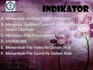 SMP N 18 SEMARANG     Indikator
A. Menambah Animasi Dalam Presentasi
B. Mengatur Animasi Dalam Presentasi Berjalan
   Secara Otomatis
C. Mengatur Efek Perpindahan Slide
D. HYPERLINK
E. Menambah File Video Ke Dalam Slide
F. Menambah File Sound Ke Dalam Slide
 