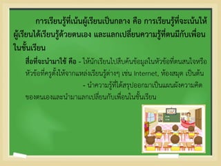 การเรียนรู้ที่เน้นผู้เรียนเป็นกลาง คือ การเรียนรู้ที่จะเน้นให้
ผู้เรียนได้เรียนรู้ด้วยตนเอง และแลกเปลี่ยนความรู้ที่ตนมีกับเพื่อน
ในชั้นเรียน
สื่อที่จะนามาใช้ คือ - ให้นักเรียนไปสืบค้นข้อมูลในหัวข้อที่ตนสนใจหรือ
หัวข้อที่ครูตั้งให้จากแหล่งเรียนรู้ต่างๆ เช่น Internet, ห้องสมุด เป็นต้น
- นาความรู้ที่ได้สรุปออกมาเป็นแผนผังความคิด
ของตนเองและนามาแลกเปลี่ยนกับเพื่อนในชั้นเรียน
 