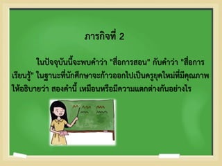 ภารกิจที่ 2
ในปัจจุบันนี้จะพบคาว่า "สื่อการสอน" กับคาว่า "สื่อการ
เรียนรู้" ในฐานะที่นักศึกษาจะก้าวออกไปเป็นครูยุคใหม่ที่มีคุณภาพ
ให้อธิบายว่า สองคานี้ เหมือนหรือมีความแตกต่างกันอย่างไร
 