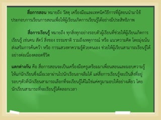 สื่อการสอน หมายถึง วัสดุ เครื่องมือและเทคนิควิธีการที่ผู้สอนนามาใช้
ประกอบการเรียนการสอนเพื่อให้ผู้เรียนเกิดการเรียนรู้ได้อย่างมีประสิทธิภาพ
สื่อการเรียนรู้ หมายถึง ทุกสิ่งทุกอย่างรอบตัวผู้เรียนที่ช่วยให้ผู้เรียนเกิดการ
เรียนรู้ เช่นคน สัตว์ สิ่งของ ธรรมชาติ รวมถึงเหตุการณ์ หรือ แนวความคิด โดยมุ่งเน้น
ส่งเสริมการค้นคว้า หรือ การแสวงหาความรู้ด้วยตนเอง ช่วยให้ผู้เรียนสามารถเรียนรู้ได้
อย่างต่อเนื่องตลอดชีวิต
แตกต่างกัน คือ สื่อการสอนจะเป็นเครื่องมือครูเตรียมมาเพื่อนสอนและมอบความรู้
ให้แก่นักเรียนซึ่งเมื่อเวลาผ่านไปนักเรียนอาจลืมได้ แต่สื่อการเรียนรู้จะเป็นสิ่งที่อยู่
รอบๆตัวที่นักเรียนสามารถเลือกที่จะเรียนรู้ได้ไม่ใช่แค่ครูมามอบให้อย่างเดียว โดย
นักเรียนสามารถที่จะเรียนรู้ได้ตลอกเวลา
 