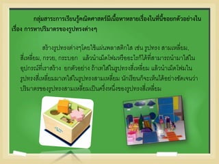 กลุ่มสาระการเรียนรู้คณิตศาสตร์มีเนื้อหาหลายเรื่องในที่นี้ขอยกตัวอย่างใน
เรื่อง การหาปริมาตรของรูปทรงต่างๆ
สร้างรูปทรงต่างๆโดยใช้แผ่นพลาสติกใส เช่น รูปทรง สามเหลี่ยม,
สี่เหลี่ยม, กรวย, กระบอก แล้วนาเม็ดโฟมหรืออะไรก็ได้ที่สามารถนามาใส่ใน
อุปกรณ์ที่เราสร้าง ยกตัวอย่าง ถ้าเทใส่ในรูปทรงสี่เหลี่ยม แล้วนาเม็ดโฟมใน
รูปทรงสี่เหลี่ยมมาเทใส่ในรูปทรงสามเหลี่ยม นักเรียนก็จะเห็นได้อย่างชัดเจนว่า
ปริมาตรของรูปทรงสามเหลี่ยมเป็นครึ่งหนึ่งของรูปทรงสี่เหลี่ยม
 