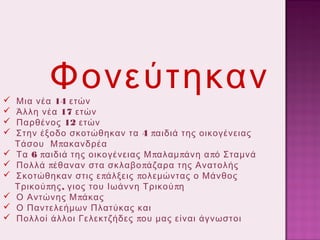 










Φονεύτηκαν

Μια νέα 14 ετών
Άλλη νέα 17 ετών
Παρθένος 12 ετών
Στην έξοδο σκοτώθηκαν τα 4 παιδιά της οικογένειας
Τάσου Μ πακανδρέα
Τα 6 παιδιά της οικογένειας Μ παλαμ πάνη α πό Σταμνά
Πολλά πέθαναν στα σκλαβο πάζαρα της Ανατολής
Σκοτώθηκαν στις ε πάλξεις πολεμώντας ο Μάνθος
Τρικού πης , γιος του Ιωάννη Τρικού πη
Ο Αντώνης Μ πάκας
Ο Παντελεήμων Πλατύκας και
Πολλοί άλλοι Γελεκτζήδες που μας είναι άγνωστοι

 