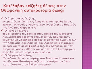 Κατέλαβαν ε πίζηλες θέσεις στην
Οθωμανική αυτοκρατορία ό πως :
 Ο Δημητράκης Γιαξίμη ,
ονομαστός μετέ πειτα ως Αραμ πή πασάς της Αιγύ πτου ,
πά ππος της ωραίας Φαρίντα , που νυμφεύτηκε ο Βασιλιάς
της Αιγύ πτου Φαρούκ ο Α΄
 Ο Πάνος Γαλανός
που ο Ιμ πραήμ τον έστειλε στον πατέρα του Μοχάμεντ
Άλι . Σ πούδασε και έγινε υ πουργός των Εξωτερικών ,
γνωστός ως Ζουφλικάρ Πασάς . Η μάνα του αλωνίζει όλη
την Αρβανιτιά , την Ασία και την Αρα πιά και καταφέρνει
να βρει και τα άλλα 2 παιδιά της , τον Ασημάκη και τον
Σ πύρο και αφού μαθαίνει και για τον Πάνο ξανασμίγουν
στην Αίγυ πτο και παραμένουν πια εκεί
 Ο Γιώργος Μηλιώνης
Σ πούδασε , έγινε πλωτάρχης στο Τουρκικό Ναυτικό και
γυρίζει στο Μεσολόγγι μαζί με τον πατέρα του ό που
κατατάσσεται στον Ελληνικό στρατό

 