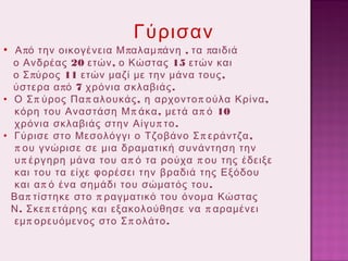 Γύρισαν

• Α πό την οικογένεια Μ παλαμ πάνη , τα παιδιά

ο Ανδρέας 20 ετών , ο Κώστας 15 ετών και
ο Σ πύρος 11 ετών μαζί με την μάνα τους ,
ύστερα α πό 7 χρόνια σκλαβιάς .
• Ο Σ π ύρος Πα π αλουκάς , η αρχοντο π ούλα Κρίνα ,
κόρη του Αναστάση Μ π άκα , μετά α π ό 10
χρόνια σκλαβιάς στην Αίγυ π το .
• Γύρισε στο Μεσολόγγι ο Τζοβάνο Σ π εράντζα ,
π ου γνώρισε σε μια δραματική συνάντηση την
υ π έργηρη μάνα του α π ό τα ρούχα π ου της έδειξε
και του τα είχε φορέσει την βραδιά της Εξόδου
και α π ό ένα σημάδι του σώματός του .
Βα π τίστηκε στο π ραγματικό του όνομα Κώστας
Ν . Σκε π ετάρης και εξακολούθησε να π αραμένει
εμ π ορευόμενος στο Σ π ολάτο .

 